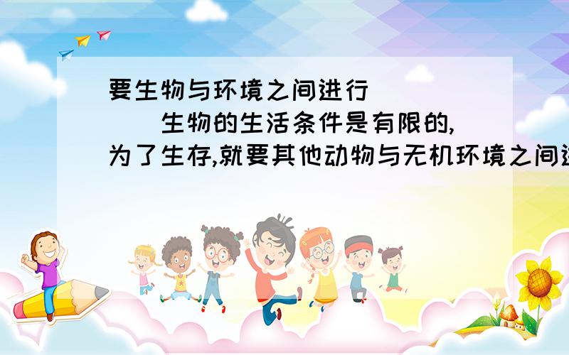 要生物与环境之间进行＿＿＿＿＿＿生物的生活条件是有限的,为了生存,就要其他动物与无机环境之间进行＿＿＿＿＿＿＿?