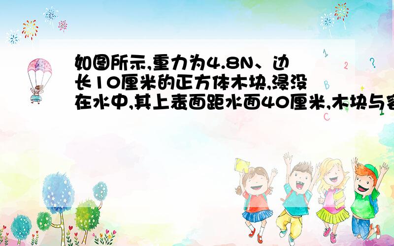 如图所示,重力为4.8N、边长10厘米的正方体木块,浸没在水中,其上表面距水面40厘米,木块与容器底的连线长30厘米.求（1）木块下表面所受水的压强为多大?（2）线对木块的拉力为多大?（3）如