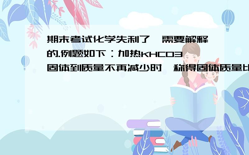 期末考试化学失利了,需要解释的.例题如下：加热KHCO3固体到质量不再减少时,称得固体质量比起初减少31g ,则参加反应的KHCO3固体质量为　　A．100 g B．138 g C．200 g D．338 g