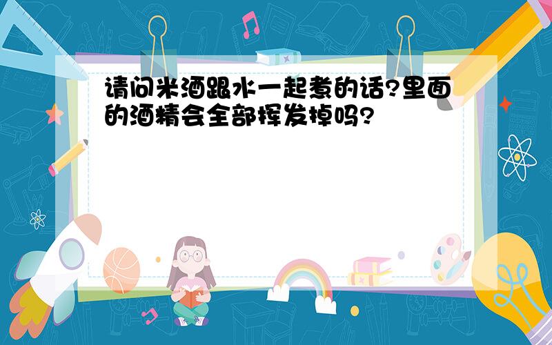 请问米酒跟水一起煮的话?里面的酒精会全部挥发掉吗?