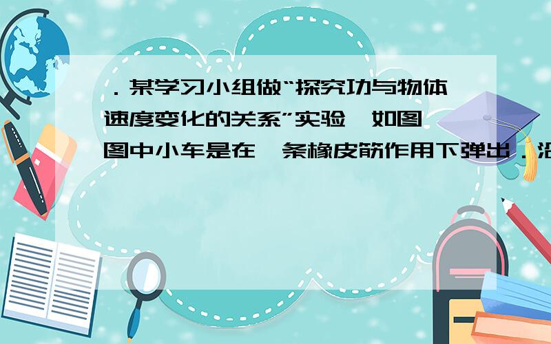 ．某学习小组做“探究功与物体速度变化的关系”实验,如图,图中小车是在一条橡皮筋作用下弹出．沿木板滑行,这时,豫皮筋对小车做的功记为W,当用2条、3条、…,完全相同的橡皮筋并在一起