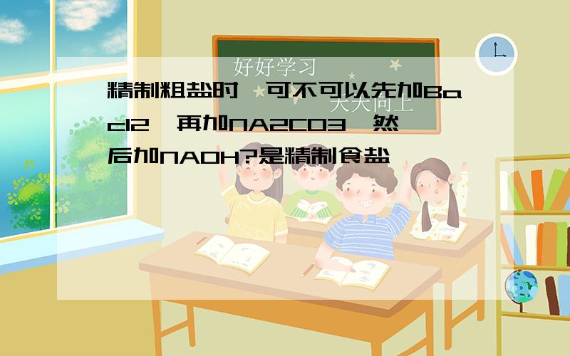 精制粗盐时,可不可以先加Bacl2,再加NA2CO3,然后加NAOH?是精制食盐