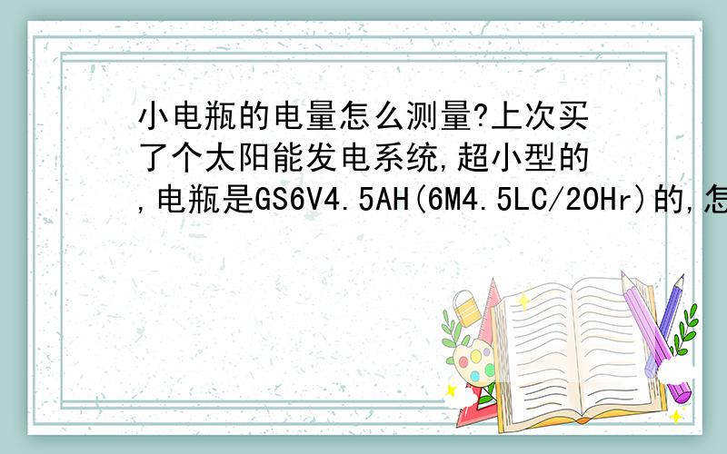 小电瓶的电量怎么测量?上次买了个太阳能发电系统,超小型的,电瓶是GS6V4.5AH(6M4.5LC/20Hr)的,怎么样才能测出它还剩多少电量,是否充满呢?有没有电路图的啊,能不能用万用表测啊,我有两个万用表