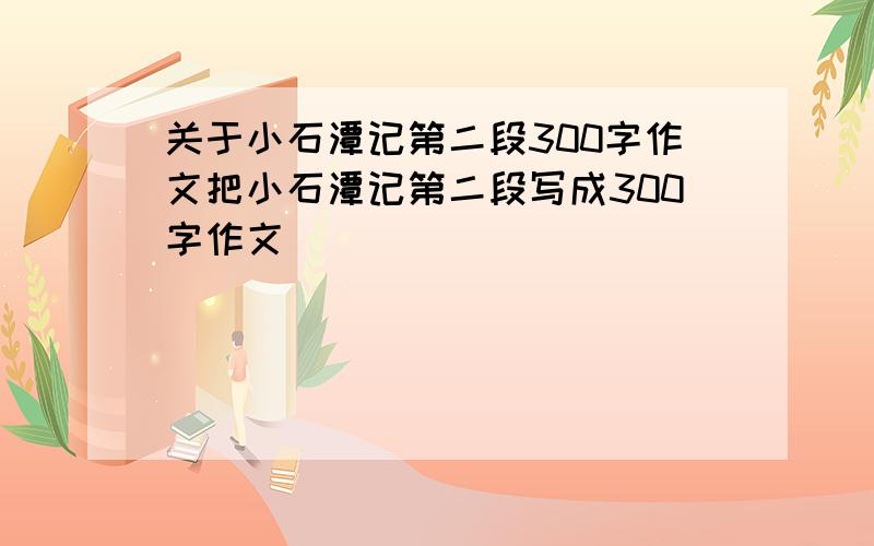 关于小石潭记第二段300字作文把小石潭记第二段写成300字作文