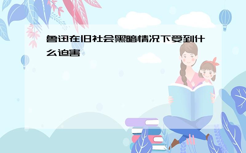 鲁迅在旧社会黑暗情况下受到什么迫害