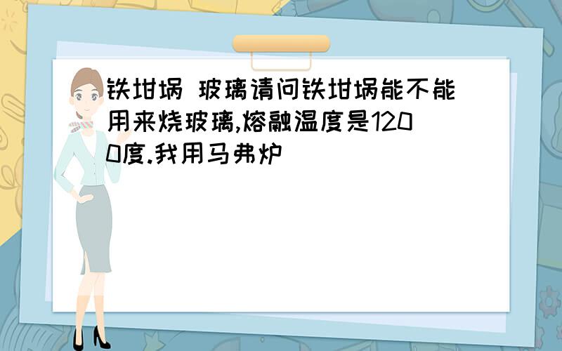 铁坩埚 玻璃请问铁坩埚能不能用来烧玻璃,熔融温度是1200度.我用马弗炉