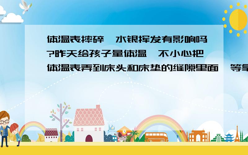 体温表摔碎,水银挥发有影响吗?昨天给孩子量体温,不小心把体温表弄到床头和床垫的缝隙里面,等拿出来的时候发现体温表碎了,但是水银无法收拾,听说水银挥发呼吸了不好,只好把孩子转移到