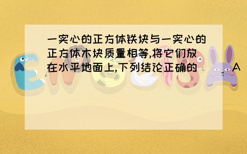 一实心的正方体铁块与一实心的正方体木块质量相等,将它们放在水平地面上,下列结论正确的 ( )A．铁块的重力势能大于木块的重力势能B．铁块的重力势能等于木块的重力势能C．铁块的重力