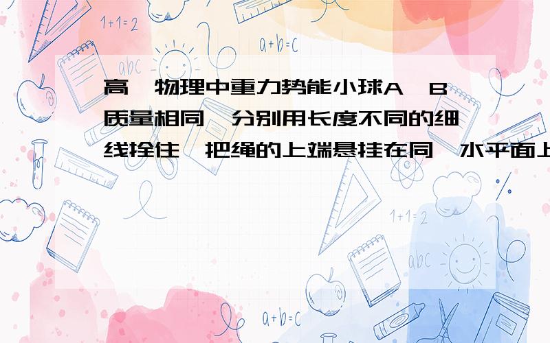 高一物理中重力势能小球A、B质量相同,分别用长度不同的细线拴住,把绳的上端悬挂在同一水平面上,设该水平面为重力势能参考面,分别拉起小球使绳水平伸直,然后由静止释放.当小球达到最