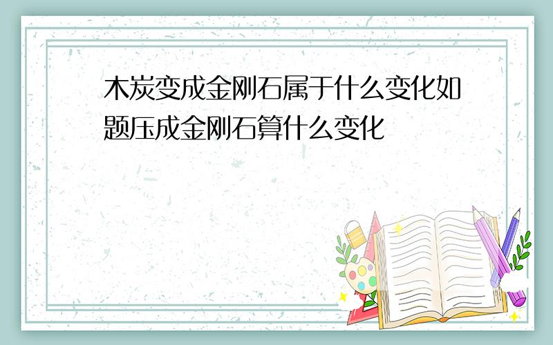 木炭变成金刚石属于什么变化如题压成金刚石算什么变化