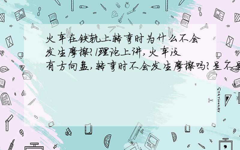 火车在铁轨上转弯时为什么不会发生摩擦?l理论上讲,火车没有方向盘,转弯时不会发生摩擦吗?是不是轮子的问题?