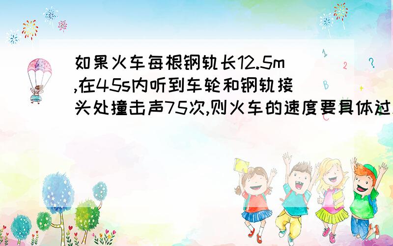 如果火车每根钢轨长12.5m,在45s内听到车轮和钢轨接头处撞击声75次,则火车的速度要具体过程及原因呐,亲