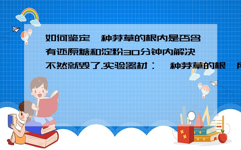 如何鉴定一种茅草的根内是否含有还原糖和淀粉30分钟内解决不然就毁了.实验器材：一种茅草的根、所有试剂、刀片、载玻片、酒精灯、试管夹、火柴、滴管.1.鉴定还原糖：______________________