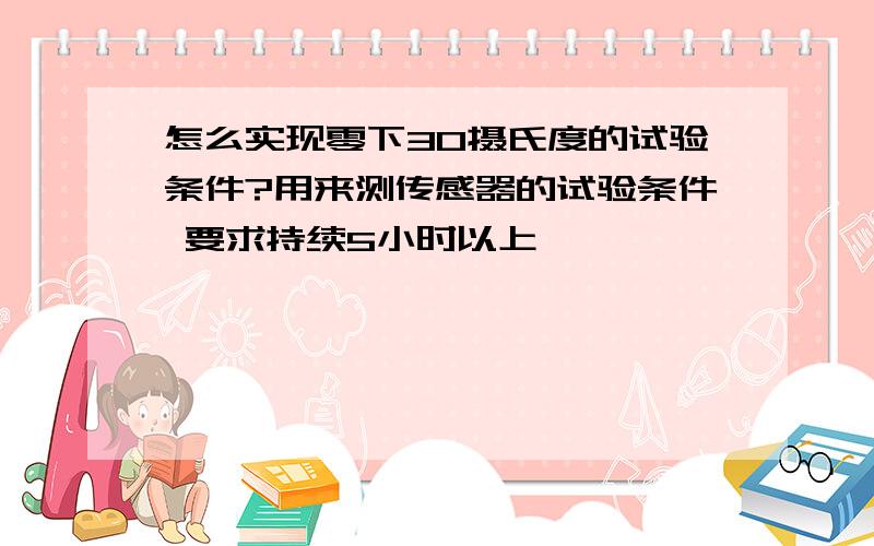 怎么实现零下30摄氏度的试验条件?用来测传感器的试验条件 要求持续5小时以上