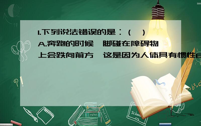 1.下列说法错误的是：（ ）A.奔跑的时候,脚碰在障碍物上会跌向前方,这是因为人体具有惯性B.锤头松了,吧锤柄的一段在固定物体上撞击几下,锤头就会紧套在锤柄上,这是利用了锤头的惯性C.