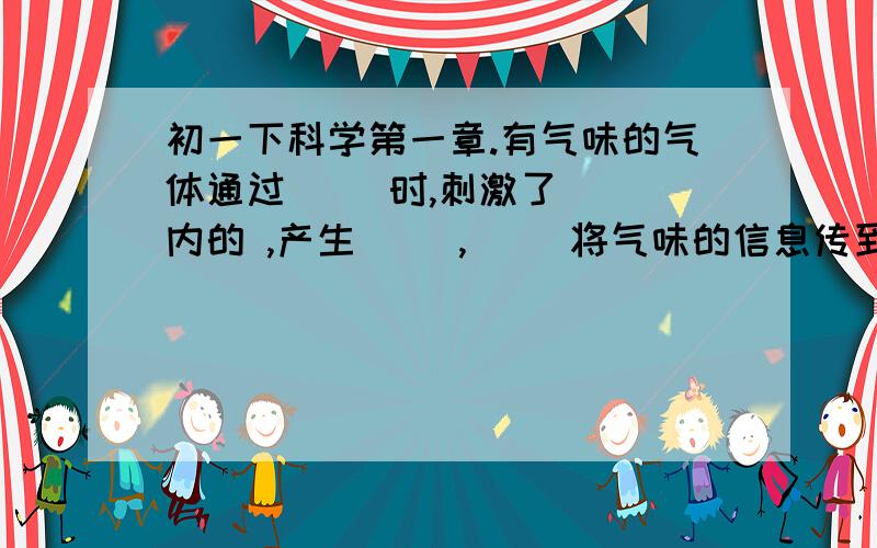 初一下科学第一章.有气味的气体通过( )时,刺激了( )内的 ,产生( ),( )将气味的信息传到大脑的（ ）,从而形成了嗅觉.