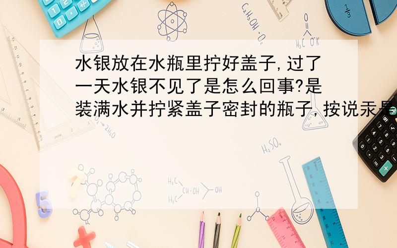 水银放在水瓶里拧好盖子,过了一天水银不见了是怎么回事?是装满水并拧紧盖子密封的瓶子,按说汞是不溶于水的啊.怎么会消失的呢?不过瓶子里几乎全都是水啊，蒸发能蒸发到哪去呢？