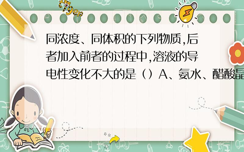 同浓度、同体积的下列物质,后者加入前者的过程中,溶液的导电性变化不大的是（）A、氨水、醋酸晶体B、盐酸溶液、氢氧化钠固体C、氢氧化钡溶液、硫酸D、氢氧化钡溶液、氯化钾固体能不