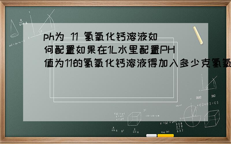 ph为 11 氢氧化钙溶液如何配置如果在1L水里配置PH值为11的氢氧化钙溶液得加入多少克氢氧化钙?