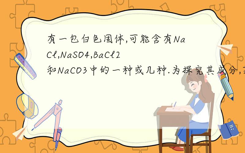 有一包白色固体,可能含有NaCl,NaSO4,BaCl2和NaCO3中的一种或几种.为探究其成分,某同学做了如下实验：（1）将此白色固体取样,溶解于水,有白色沉淀生成；（2）过滤出沉淀并将沉淀移入试管中,