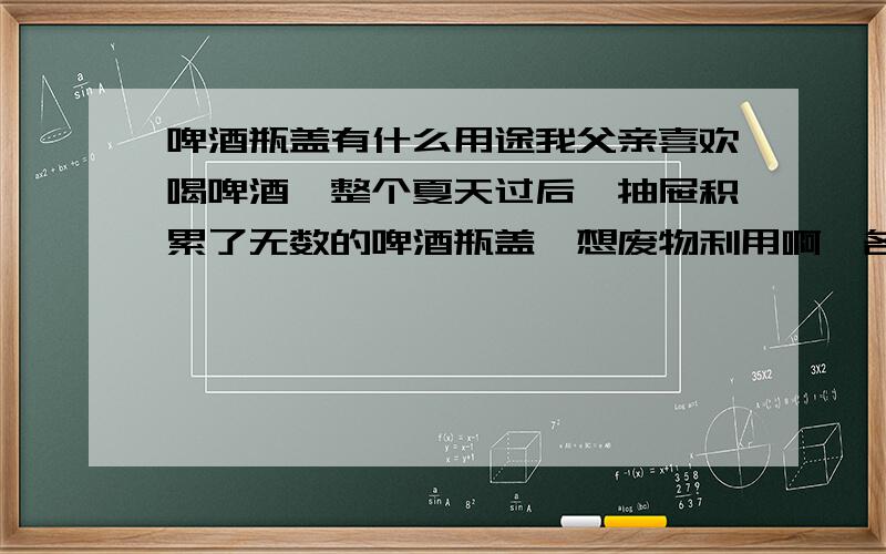 啤酒瓶盖有什么用途我父亲喜欢喝啤酒,整个夏天过后,抽屉积累了无数的啤酒瓶盖,想废物利用啊,各位大哥姐姐们,想个好的注意来.最好告诉具体操作,..