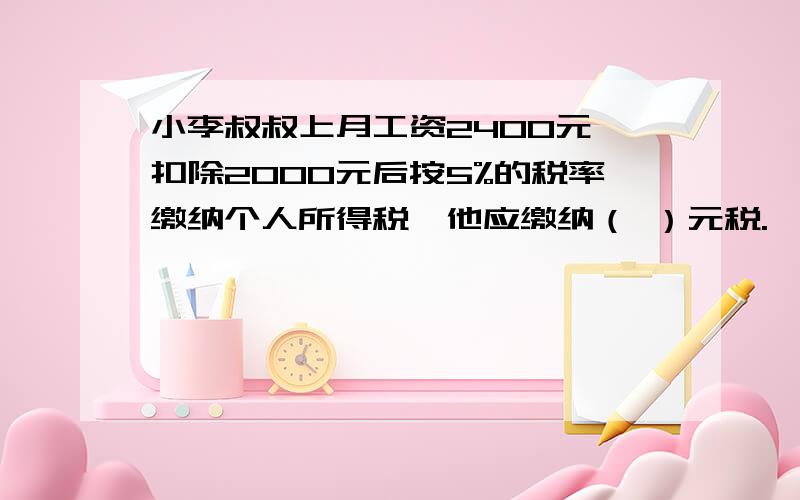 小李叔叔上月工资2400元,扣除2000元后按5%的税率缴纳个人所得税,他应缴纳（ ）元税.