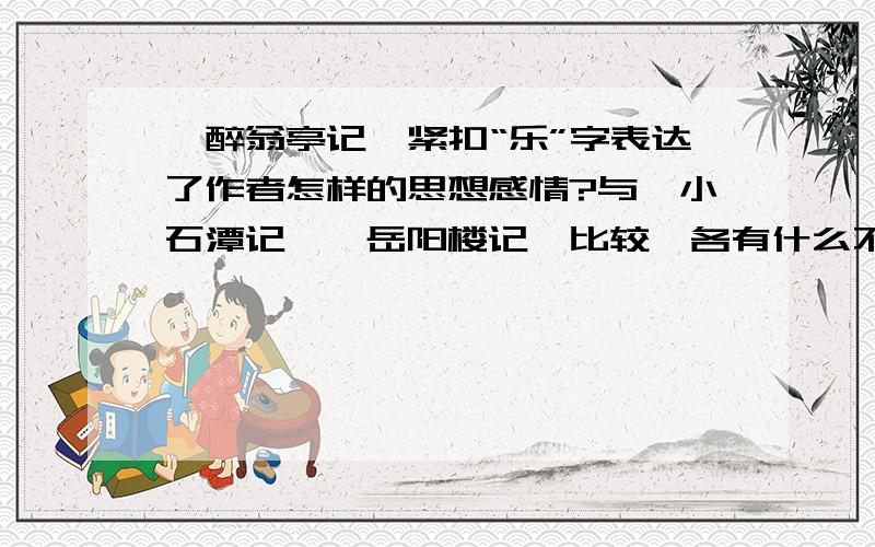 《醉翁亭记》紧扣“乐”字表达了作者怎样的思想感情?与《小石潭记》《岳阳楼记》比较,各有什么不同