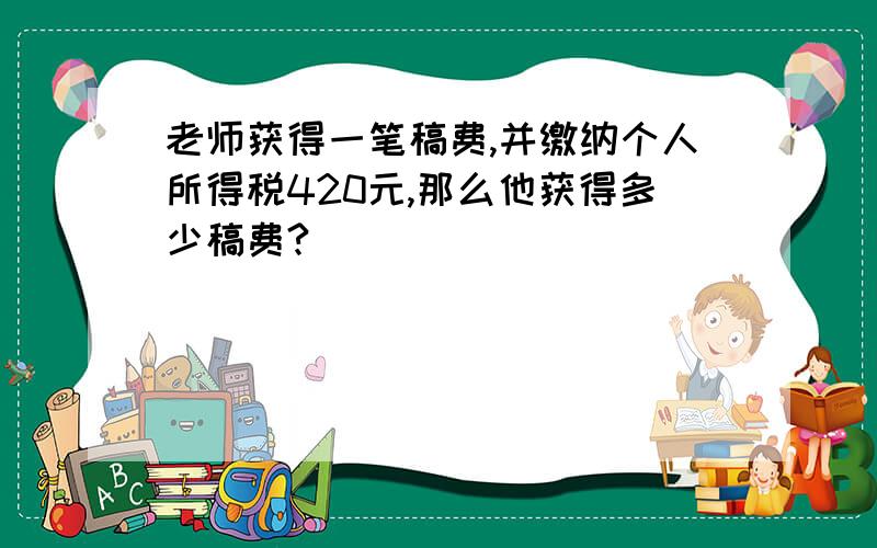 老师获得一笔稿费,并缴纳个人所得税420元,那么他获得多少稿费?