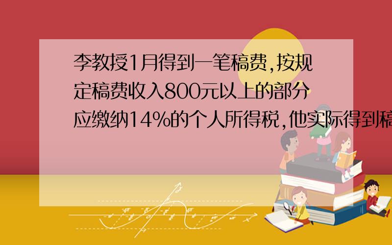 李教授1月得到一笔稿费,按规定稿费收入800元以上的部分应缴纳14％的个人所得税,他实际得到稿费（）元