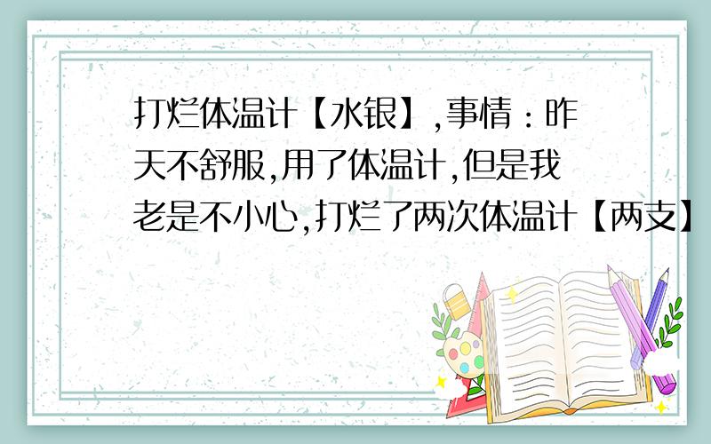 打烂体温计【水银】,事情：昨天不舒服,用了体温计,但是我老是不小心,打烂了两次体温计【两支】,今天的现在水银在地上还有,爸爸说水银有毒,但是一点点不怕的只要不要弄到嘴巴和眼睛,