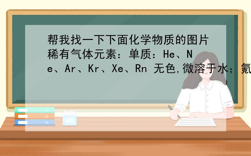 帮我找一下下面化学物质的图片稀有气体元素：单质：He、Ne、Ar、Kr、Xe、Rn 无色,微溶于水；氪化合物：KrF2 无色,25℃分解；氙化合物：XeF2,XeF4,XeF6无色,熔沸点依次降低；XeOF4,XeO2F2,XeO2无色；X