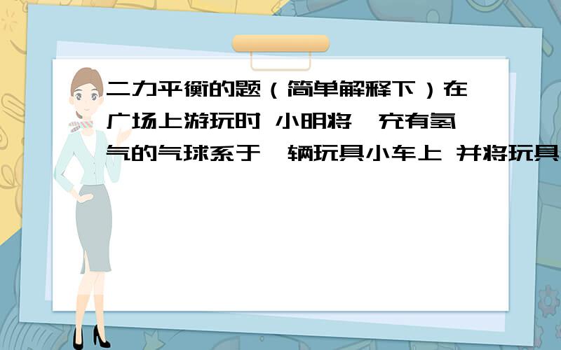 二力平衡的题（简单解释下）在广场上游玩时 小明将一充有氢气的气球系于一辆玩具小车上 并将玩具小汽车放置在光滑的水平地面上 无风时细绳处于垂直方向 当一阵风沿水平方向吹向气球