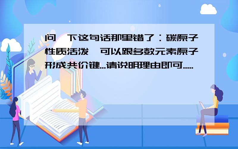 问一下这句话那里错了：碳原子性质活泼,可以跟多数元素原子形成共价键...请说明理由即可.....