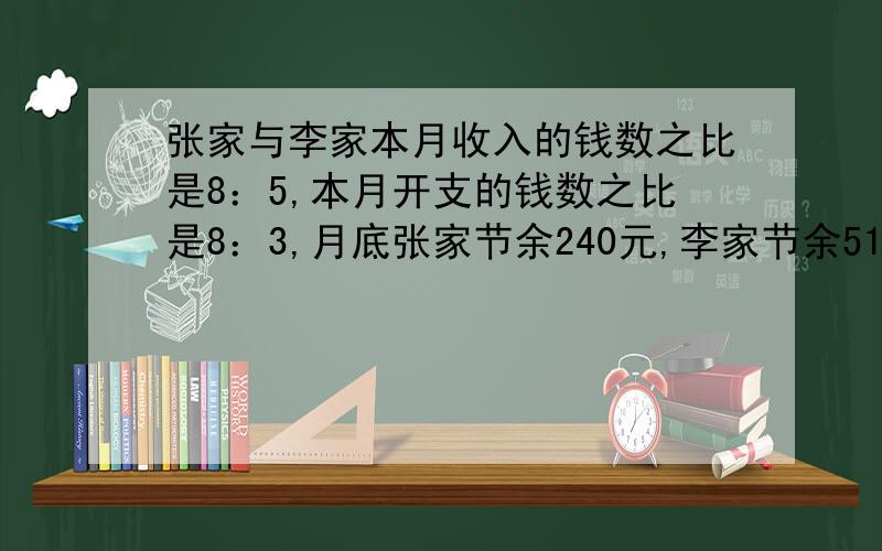 张家与李家本月收入的钱数之比是8：5,本月开支的钱数之比是8：3,月底张家节余240元,李家节余510元.则本月张家收入（）元,李家收入（）元.