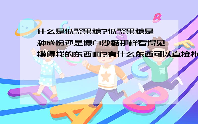 什么是低聚果糖?低聚果糖是一种成份还是像白沙糖那样看得见摸得找的东西啊?有什么东西可以直接补充啊?在哪能买的到?非常感谢了!*^_^*