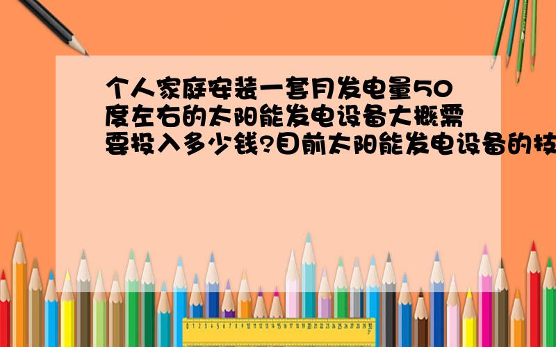 个人家庭安装一套月发电量50度左右的太阳能发电设备大概需要投入多少钱?目前太阳能发电设备的技术是否成熟?使用中是否有什么瓶颈?另外太阳能设备对环境 气候 温差 湿度等客观因素有