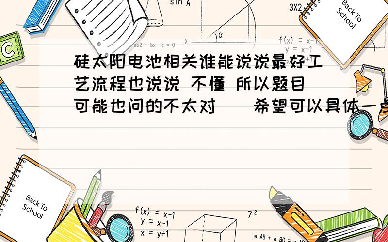 硅太阳电池相关谁能说说最好工艺流程也说说 不懂 所以题目可能也问的不太对``希望可以具体一点 可以有一些你自己的?主要想对制电池工艺流程有个了解 希望不要是百度上复制的