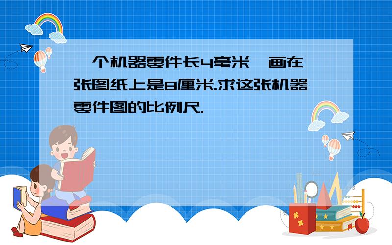 一个机器零件长4毫米,画在一张图纸上是8厘米.求这张机器零件图的比例尺.