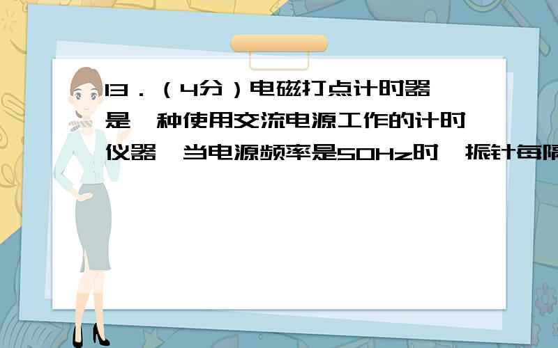 13．（4分）电磁打点计时器是一种使用交流电源工作的计时仪器,当电源频率是50Hz时,振针每隔　_________　s打一个点．当电源频率低于50Hz时,如果仍按50赫兹计算,则测量的速度将比物体的真实