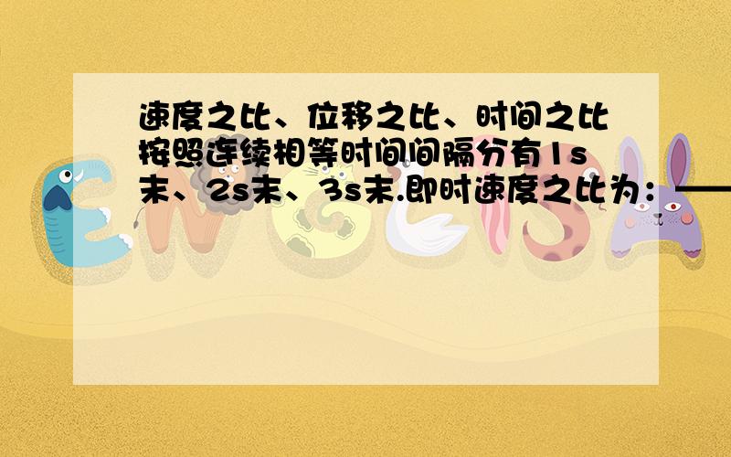 速度之比、位移之比、时间之比按照连续相等时间间隔分有1s末、2s末、3s末.即时速度之比为：——————————前1s、前2s、前3s.内的位移之比为：——————————第1s、第2s、第3