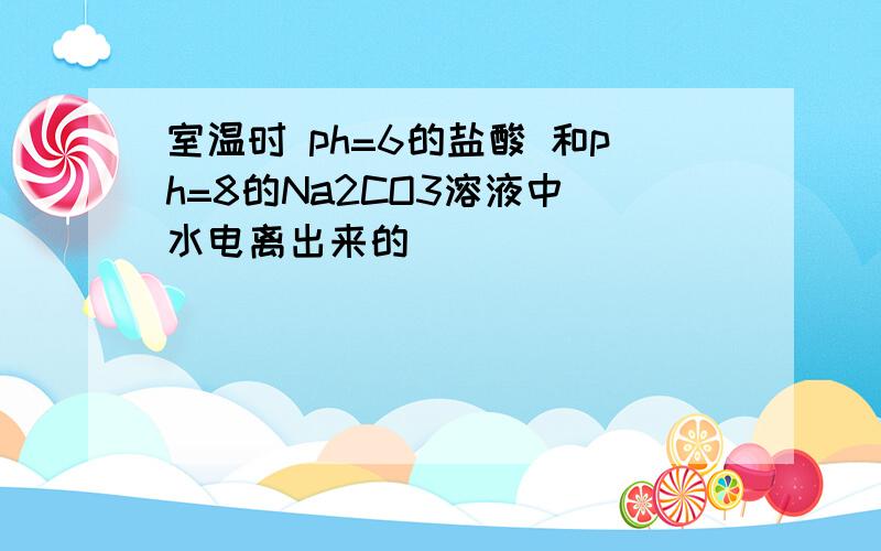 室温时 ph=6的盐酸 和ph=8的Na2CO3溶液中 水电离出来的