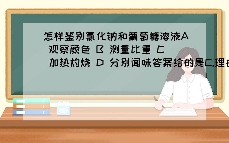 怎样鉴别氯化钠和葡萄糖溶液A 观察颜色 B 测量比重 C 加热灼烧 D 分别闻味答案给的是C,理由是葡萄糖溶液加热后无固体剩余.为什么?钠离子的鉴别是有干扰的，酒精灯的头部含硅酸钠，所以