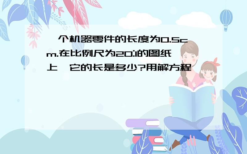 一个机器零件的长度为0.5cm.在比例尺为20:1的图纸上,它的长是多少?用解方程