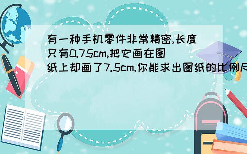 有一种手机零件非常精密,长度只有0.75cm,把它画在图纸上却画了7.5cm,你能求出图纸的比例尺吗?