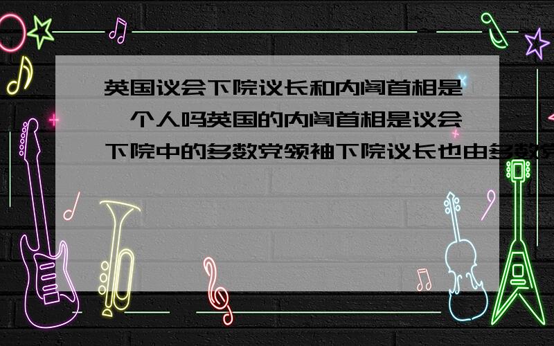 英国议会下院议长和内阁首相是一个人吗英国的内阁首相是议会下院中的多数党领袖下院议长也由多数党领袖充任那么他们是一个人担任吗我知道议会是立法机构,内阁是行政机构只是想知道