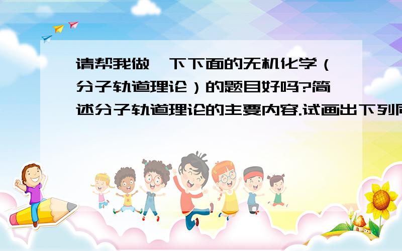 请帮我做一下下面的无机化学（分子轨道理论）的题目好吗?简述分子轨道理论的主要内容.试画出下列同核双原子分子的分子轨道图,写出分子轨道式；并计算健级,判断哪些具有顺磁性,那些