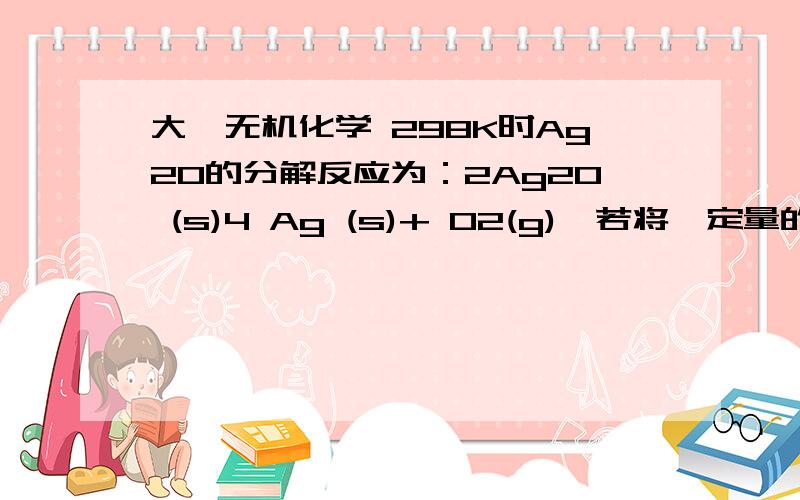 大一无机化学 298K时Ag2O的分解反应为：2Ag2O (s)4 Ag (s)+ O2(g),若将一定量的Ag2O固体放在1L密闭容器中,平衡时测得总压力为11.8Pa,求该反应在298K时的平衡常数Kθ,.