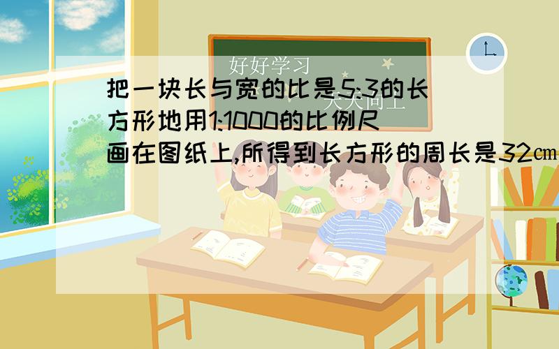 把一块长与宽的比是5:3的长方形地用1:1000的比例尺画在图纸上,所得到长方形的周长是32㎝.……这块长方形地的实际面积是多少?HURRY UP!hurry!选为最佳答案的还有分哦~其他的算式、答案对的我