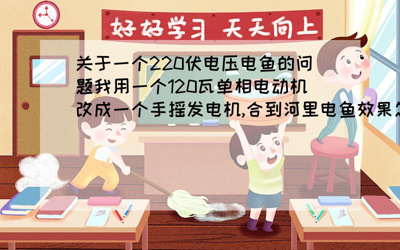 关于一个220伏电压电鱼的问题我用一个120瓦单相电动机改成一个手摇发电机,合到河里电鱼效果怎么样,是压可以达到220伏,就是不知道功率够不够,还有我就是两个杆的间距最远能放多大距离,