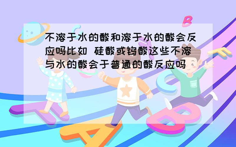 不溶于水的酸和溶于水的酸会反应吗比如 硅酸或钨酸这些不溶与水的酸会于普通的酸反应吗